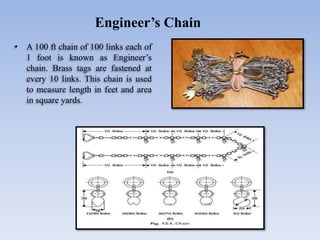 • A 100 ft chain of 100 links each of
1 foot is known as Engineer’s
chain. Brass tags are fastened at
every 10 links. This chain is used
to measure length in feet and area
in square yards.
Engineer’s Chain
 