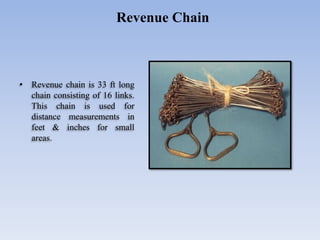 • Revenue chain is 33 ft long
chain consisting of 16 links.
This chain is used for
distance measurements in
feet & inches for small
areas.
Revenue Chain
 
