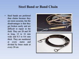 • Steel bands are preferred
than chains because they
are more accurate, but the
disadvantages is that they
get broken easily and are
difficult to repair in the
field. They are 20 and 30
m long, 12 to 16 mm
wide and 0.3 to 0.6 mm
thick. They are numbered
at every metre and
divided by brass studs at
every 20 cm
Steel Band or Band Chain
 