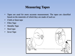 Measuring Tapes
• Tapes are used for more accurate measurement. The tapes are classified
based on the materials of which they are made of such as:
• Cloth or linen tape
• Fibre Tape
• Metallic Tape
• Steel tape
• Invar Tape
 