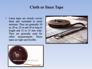 • Linen tapes are closely woven
linen and varnished to resist
moisture. They are generally 10
m, 20 m, 25 m and 30 m long in
length and 12 to 15 mm wide.
They are generally used for
offset measurements. These
tapes are light and flexible.
Cloth or linen Tape
 