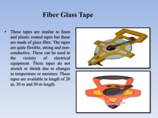 • These tapes are similar to linen
and plastic coated tapes but these
are made of glass fibre. The tapes
are quite flexible, strong and non-
conductive. These can be used in
the vicinity of electrical
equipment. These tapes do not
stretch or shrink due to changes
in temperature or moisture. These
tapes are available in length of 20
m, 30 m and 50 m length.
Fiber Glass Tape
 