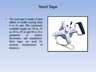 • The steel tape is made of steel
ribbon of width varying from
6 to 16 mm. The commonly
available length are 10 m, 15
m, 20 m, 30 m and 50 m. It is
graduated in metres,
decimetres, and centimetres.
Steel tapes are used for
accurate measurement of
distances.
Steel Tape
 