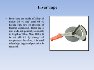 • Invar tape are made of alloy of
nickel 36 % and steel 64 %
having very low co-efficient of
thermal expansion. These are 6
mm wide and generally available
in length of 30 m, 50m, 100m. It
is not affected by change of
temperature therefore, it is used
when high degree of precesion is
required.
Invar Tape
 