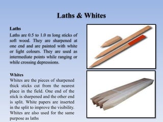 Laths & Whites
Laths
Laths are 0.5 to 1.0 m long sticks of
soft wood. They are sharpened at
one end and are painted with white
or light colours. They are used as
intermediate points while ranging or
while crossing depressions.
Whites
Whites are the pieces of sharpened
thick sticks cut from the nearest
place in the field. One end of the
stick is sharpened and the other end
is split. White papers are inserted
in the split to improve the visibility.
Whites are also used for the same
purpose as laths
 