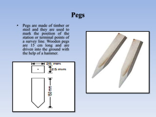 Pegs
• Pegs are made of timber or
steel and they are used to
mark the position of the
station or terminal points of
a survey line. Wooden pegs
are 15 cm long and are
driven into the ground with
the help of a hammer.
 