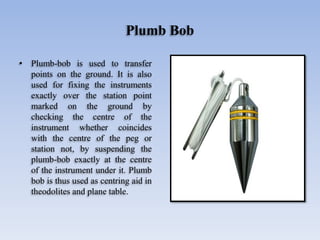 Plumb Bob
• Plumb-bob is used to transfer
points on the ground. It is also
used for fixing the instruments
exactly over the station point
marked on the ground by
checking the centre of the
instrument whether coincides
with the centre of the peg or
station not, by suspending the
plumb-bob exactly at the centre
of the instrument under it. Plumb
bob is thus used as centring aid in
theodolites and plane table.
 