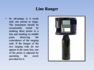 Line Ranger
• Its advantage is it needs
only one person to range.
The instrument should be
occasionally tested by
marking three points in a
line and standing on middle
point observing the
coincidence of the ranging
rods. If the images of the
two ranging rods do not
appear in the same line, one
of the prism is adjusted by
operating the screw
provided for it.
 