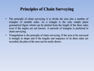 Principles of Chain Surveying
• The principle of chain surveying is to divide the area into a number of
triangles of suitable sides. As a triangle is the only simple plane
geometrical figure which can be plotted from the length of the three sides
even if the angles are not known. A network of triangles is preferred to
chain surveying.
• Triangulation is the principle of chain surveying. If the area to be surveyed
is triangle in shape and if the lengths and sequence of its three sides are
recorded, the plan of the area can be easily drawn.
 