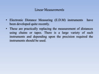 Linear Measurements
• Electronic Distance Measuring (E.D.M) instruments have
been developed quite recently.
• These are practically replacing the measurement of distances
using chains or tapes. There is a large variety of such
instruments and depending upon the precision required the
instruments should be used.
 