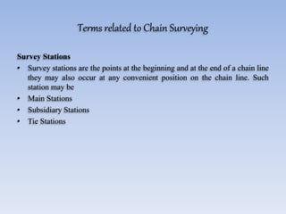 Terms related to Chain Surveying
Survey Stations
• Survey stations are the points at the beginning and at the end of a chain line
they may also occur at any convenient position on the chain line. Such
station may be
• Main Stations
• Subsidiary Stations
• Tie Stations
 