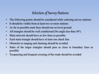 Selection of Survey Stations
• The following points should be considered while selecting survey stations:
• It should be visible from at least two or more stations.
• As far as possible main lines should run on level ground.
• All triangles should be well conditioned (No angle less than 30º).
• Main network should have as few lines as possible.
• Each main triangle should have at least one check line.
• Obstacles to ranging and chaining should be avoided.
• Sides of the larger triangles should pass as close to boundary lines as
possible.
• Trespassing and frequent crossing of the roads should be avoided
 