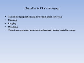 Operation in Chain Surveying
• The following operations are involved in chain surveying.
• Chaining
• Ranging
• Offsetting
• These three operations are done simultaneously during chain Surveying.
 