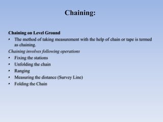 Chaining on Level Ground
• The method of taking measurement with the help of chain or tape is termed
as chaining.
Chaining involves following operations
• Fixing the stations
• Unfolding the chain
• Ranging
• Measuring the distance (Survey Line)
• Folding the Chain
Chaining:
 