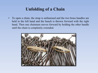 Unfolding of a Chain
• To open a chain, the strap is unfastened and the two brass handles are
held in the left hand and the bunch is thrown forward with the right
hand. Then one chainmen moves forward by holding the other handle
until the chain is completely extended.
 