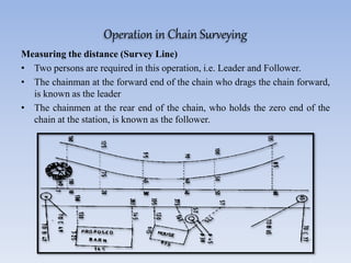 Operation in Chain Surveying
Measuring the distance (Survey Line)
• Two persons are required in this operation, i.e. Leader and Follower.
• The chainman at the forward end of the chain who drags the chain forward,
is known as the leader
• The chainmen at the rear end of the chain, who holds the zero end of the
chain at the station, is known as the follower.
 