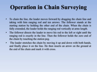 Operation in Chain Surveying
• To chain the line, the leader moves forward by dragging the chain line and
taking with him ranging rod and ten arrows. The follower stands at the
starting station by holding the other end of the chain. When the chain is
fully extended, the leader holds the ranging rod vertically at arms length.
• The follower directs the leader to move his rod to the left or right until the
ranging rod is exactly in the line. Then the follower holds the zero end of
the chain by touching the station peg.
• The leader stretches the chain by moving it up and down with both hands,
and finally place it on the line. He then inserts an arrow on the ground at
the end of the chain and mark it with cross.
 