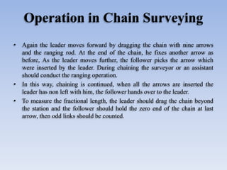 Operation in Chain Surveying
• Again the leader moves forward by dragging the chain with nine arrows
and the ranging rod. At the end of the chain, he fixes another arrow as
before, As the leader moves further, the follower picks the arrow which
were inserted by the leader. During chaining the surveyor or an assistant
should conduct the ranging operation.
• In this way, chaining is continued, when all the arrows are inserted the
leader has non left with him, the follower hands over to the leader.
• To measure the fractional length, the leader should drag the chain beyond
the station and the follower should hold the zero end of the chain at last
arrow, then odd links should be counted.
 