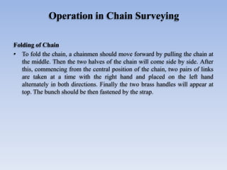 Operation in Chain Surveying
Folding of Chain
• To fold the chain, a chainmen should move forward by pulling the chain at
the middle. Then the two halves of the chain will come side by side. After
this, commencing from the central position of the chain, two pairs of links
are taken at a time with the right hand and placed on the left hand
alternately in both directions. Finally the two brass handles will appear at
top. The bunch should be then fastened by the strap.
 