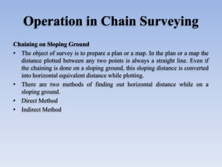 Operation in Chain Surveying
Chaining on Sloping Ground
• The object of survey is to prepare a plan or a map. In the plan or a map the
distance plotted between any two points is always a straight line. Even if
the chaining is done on a sloping ground, this sloping distance is converted
into horizontal equivalent distance while plotting.
• There are two methods of finding out horizontal distance while on a
sloping ground.
• Direct Method
• Indirect Method
 