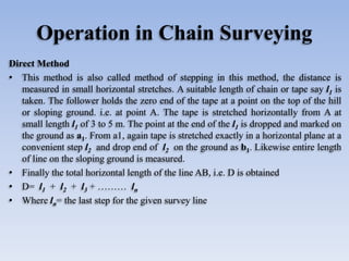 Operation in Chain Surveying
Direct Method
• This method is also called method of stepping in this method, the distance is
measured in small horizontal stretches. A suitable length of chain or tape say l1 is
taken. The follower holds the zero end of the tape at a point on the top of the hill
or sloping ground. i.e. at point A. The tape is stretched horizontally from A at
small length l1 of 3 to 5 m. The point at the end of the l1 is dropped and marked on
the ground as a1. From a1, again tape is stretched exactly in a horizontal plane at a
convenient step l2 and drop end of l2 on the ground as b1. Likewise entire length
of line on the sloping ground is measured.
• Finally the total horizontal length of the line AB, i.e. D is obtained
• D= l1 + l2 + l3 + ……… ln
• Where ln= the last step for the given survey line
 