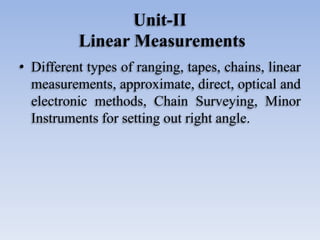 Unit-II
Linear Measurements
• Different types of ranging, tapes, chains, linear
measurements, approximate, direct, optical and
electronic methods, Chain Surveying, Minor
Instruments for setting out right angle.
 