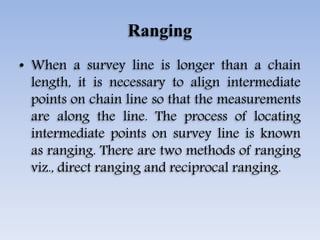 Ranging
• When a survey line is longer than a chain
length, it is necessary to align intermediate
points on chain line so that the measurements
are along the line. The process of locating
intermediate points on survey line is known
as ranging. There are two methods of ranging
viz., direct ranging and reciprocal ranging.
 