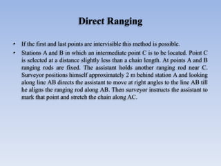 Direct Ranging
• If the first and last points are intervisible this method is possible.
• Stations A and B in which an intermediate point C is to be located. Point C
is selected at a distance slightly less than a chain length. At points A and B
ranging rods are fixed. The assistant holds another ranging rod near C.
Surveyor positions himself approximately 2 m behind station A and looking
along line AB directs the assistant to move at right angles to the line AB till
he aligns the ranging rod along AB. Then surveyor instructs the assistant to
mark that point and stretch the chain along AC.
 