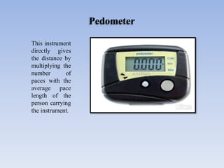 Pedometer
This instrument
directly gives
the distance by
multiplying the
number of
paces with the
average pace
length of the
person carrying
the instrument.
 