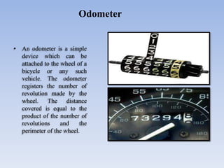 • An odometer is a simple
device which can be
attached to the wheel of a
bicycle or any such
vehicle. The odometer
registers the number of
revolution made by the
wheel. The distance
covered is equal to the
product of the number of
revolutions and the
perimeter of the wheel.
Odometer
 