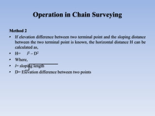 Operation in Chain Surveying
Method 2
• If elevation difference between two terminal point and the sloping distance
between the two terminal point is known, the horizontal distance H can be
calculated as,
• H= l2 – D2
• Where,
• l= sloping length
• D= Elevation difference between two points
 