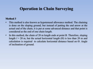 Operation in Chain Surveying
Method 3
• This method is also known as hypotenusal allowance method. The chaining
is done on the sloping ground, but instead of putting the end arrow at the
actual end of the chain, it is put at some advanced distance and that point is
considered as the end of one chain length.
• In this method, the chain of 20 m length ends at point B. Therefore, sloping
length l = 20 m, but the actual horizontal length (H) is less than 20 m and
calculation is required to calculate horizontal distance based on Ө. Angle
of inclination of ground.
 