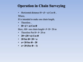 Operation in Chain Surveying
• Horizontal distance H= (l + a) Cos Ө ,
Where,
H is intended to make one chain length,
• Therefore ,
• H= (l + a) Cos Ө
Here, AB= one chain length= l= H= 20 m
• Therefore Put H= l= 20 m
• 20= (20 +a) Cos Ө
• 20 Sec Ө= 20 + a
• a= 20 Sec Ө – 20
• a= 20 (Sec Ө – 1)
 