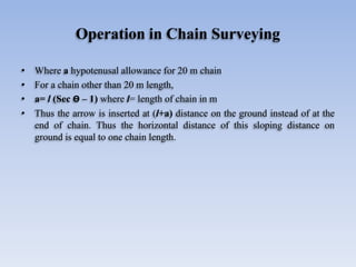 Operation in Chain Surveying
• Where a hypotenusal allowance for 20 m chain
• For a chain other than 20 m length,
• a= l (Sec Ө – 1) where l= length of chain in m
• Thus the arrow is inserted at (l+a) distance on the ground instead of at the
end of chain. Thus the horizontal distance of this sloping distance on
ground is equal to one chain length.
 