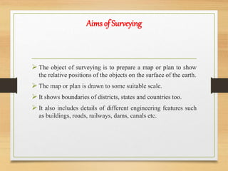  The object of surveying is to prepare a map or plan to show
the relative positions of the objects on the surface of the earth.
 The map or plan is drawn to some suitable scale.
 It shows boundaries of districts, states and countries too.
 It also includes details of different engineering features such
as buildings, roads, railways, dams, canals etc.
Aims of Surveying
 