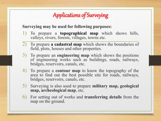 Applications of Surveying
Surveying may be used for following purposes:
1) To prepare a topographical map which shows hills,
valleys, rivers, forests, villages, towns etc.
2) To prepare a cadastral map which shows the boundaries of
field, plots, houses and other properties.
3) To prepare an engineering map which shows the positions
of engineering works such as buildings, roads, railways,
bridges, reservoirs, canals, etc.
4) To prepare a contour map to know the topography of the
area to find out the best possible site for roads, railways,
bridges, reservoirs, canals, etc.
5) Surveying is also used to prepare military map, geological
map, archeological map, etc.
6) For setting out of works and transferring details from the
map on the ground.
 