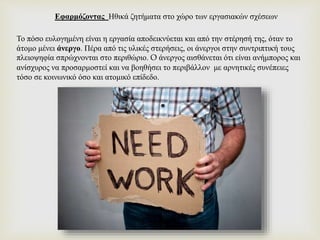 Το πόσο ευλογημένη είναι η εργασία αποδεικνύεται και από την στέρησή της, όταν το
άτομο μένει άνεργο. Πέρα από τις υλικές στερήσεις, οι άνεργοι στην συντριπτική τους
πλειοψηφία σπρώχνονται στο περιθώριο. O άνεργος αισθάνεται ότι είναι ανήμπορος και
ανίσχυρος να προσαρμοστεί και να βοηθήσει το περιβάλλον με αρνητικές συνέπειες
τόσο σε κοινωνικό όσο και ατομικό επίδεδο.
Εφαρμόζοντας Ηθικά ζητήματα στο χώρο των εργασιακών σχέσεων
 
