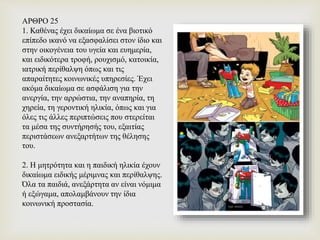 ΑΡΘΡΟ 25
1. Καθένας έχει δικαίωμα σε ένα βιοτικό
επίπεδο ικανό να εξασφαλίσει στον ίδιο και
στην οικογένεια του υγεία και ευημερία,
και ειδικότερα τροφή, ρουχισμό, κατοικία,
ιατρική περίθαλψη όπως και τις
απαραίτητες κοινωνικές υπηρεσίες. Έχει
ακόμα δικαίωμα σε ασφάλιση για την
ανεργία, την αρρώστια, την αναπηρία, τη
χηρεία, τη γεροντική ηλικία, όπως και για
όλες τις άλλες περιπτώσεις που στερείται
τα μέσα της συντήρησής του, εξαιτίας
περιστάσεων ανεξαρτήτων της θέλησης
του.
2. Η μητρότητα και η παιδική ηλικία έχουν
δικαίωμα ειδικής μέριμνας και περίθαλψης.
Όλα τα παιδιά, ανεξάρτητα αν είναι νόμιμα
ή εξώγαμα, απολαμβάνουν την ίδια
κοινωνική προστασία.
 