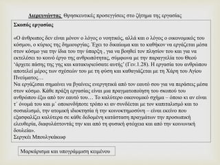 Σκοπός εργασίας
«Ο άνθρωπος δεν είναι μόνον ο λόγος ο νοητικός, αλλά και ο λόγος ο οικονομικός του
κόσμου, ο κύριος της δημιουργίας. Έχει το δικαίωμα και το καθήκον να εργάζεται μέσα
στον κόσμο για την ίδια του την ύπαρξη , για να βοηθεί τον πλησίον του και για να
εκτελέσει το κοινό έργο της ανθρωπότητας, σύμφωνα με την παραγγελία του Θεού
‘άρχετε πάσης της γης και κατακυριεύσατε αυτής’ (Γεν.1.28). Η εργασία του ανθρώπου
αποτελεί μέρος των σχέσεών του με τη φύση και καθαγιάζεται με τη Χάρη του Αγίου
Πνεύματος…
Να εργάζεσαι σημαίνει να βγαίνεις ενεργητικά από τον εαυτό σου για να περάσεις μέσα
στον κόσμο. Κάθε πράξη εργασίας είναι μια πραγματοποίηση του σκοπού του
ανθρώπου έξω από τον εαυτό του… Το καλύτερο οικονομικό σχήμα – όποιο κι αν είναι
τ΄ όνομά του και μ΄ οποιονδήποτε τρόπο κι αν συνδέεται με τον καπιταλισμό και το
σοσιαλισμό, την ατομική ιδιοκτησία ή την κοινοκτημοσύνη – είναι εκείνο που
εξασφαλίζει καλύτερα σε κάθε δεδομένη κατάσταση πραγμάτων την προσωπική
ελευθερία, διαφυλάττοντάς την και από τη φυσική φτώχεια και από την κοινωνική
δουλεία».
Σεργκέι Μπουλγκάκωφ
Διερευνώντας Θρησκευτικές προσεγγίσεις στο ζήτημα της εργασίας
Μαρκάρισμα και υπογράμμιση κειμένου
 