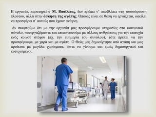 Η εργασία, παρατηρεί ο Μ. Βασίλειος, δεν πρέπει ν’ αποβλέπει στη συσσώρευση
πλούτου, αλλά στην άσκηση της αγάπης. Όποιος είναι σε θέση να εργάζεται, οφείλει
να προσφέρει σ’ αυτούς που έχουν ανάγκη.
Αν σκεφτούμε ότι με την εργασία μας προσφέρουμε υπηρεσίες στο κοινωνικὸ
σύνολο, συνεργαζόμαστε και επικοινωνούμε με άλλους ανθρώπους για την επιτυχία
ενὸς κοινού στόχου (πχ. την ευημερία του συνόλου), τότε πρέπει να την
προσφέρουμε, με χαρὰ και με αγάπη. Ο Θεὸς μας δημιούργησε απὸ αγάπη και μας
προίκισε με μεγάλα χαρίσματα, ώστε να γίνουμε και εμείς δημιουργικοὶ και
ευτυχισμένοι.
 