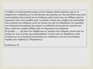 Το βιβλίο του Εκκλησιαστή γράφει ότι δεν υπάρχει τίποτα καλύτερο από το να
ευφραίνεται ο άνθρωπος με το αποτέλεσμα της εργασίας του. Και προσθέτει πως αυτή
η ικανοποίηση είναι φυσική για τον άνθρωπο, αφού εκείνο που του δόθηκε (από τον
Δημιουργό του) είναι ακριβώς αυτό: η εργασία. Ακόμη και ο μόχθος που προστέθηκε
στην εργασία του ανθρώπου, μετά την πτώση του από τον Παράδεισο, δεν εμποδίζει
την εσωτερική ικανοποίηση που μπορεί να αισθανθεί κανείς από την εργασία που
κάνει, αφού και ο μόχθος δόθηκε από τον Δημιουργό του ανθρώπου.
Η εργασία, ......, όχι μόνο δεν επιβάλλεται ως τιμωρία στον άνθρωπο, έπειτα από την
πτώση του, που εξ αιτίας της καταδικάσθηκε να φύγει από τον Παράδεισο, αλλά
συνδέεται με την εσωτερική ικανοποίηση του ανθρώπου, αυτή την ικανοποίηση
ακριβώς που συμβολίζει ο Παράδεισος».
Σινόπουλος, Π.
 