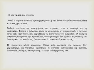 Σοβαρὴ συνέπεια της υποτιμήσεως της εργασίας, είναι η αποφυγή της, η
«οκνηρία». Επειδὴ ο άνθρωπος είναι εκ κατασκευής ον δημιουργικό, η οκνηρία
είναι κάτι «αφύσικο», που αχρηστεύει τις ικανότητες του ανθρώπου. Ο οκνηρὸς
άνθρωπος αποφεύγει την προσπάθεια, δεν δημιουργεί, δεν εξασκεί τις φυσικὲς και
διανοητικές του ικανότητες, ζει παρασιτικὰ και καταντά μειονεκτικός .
Η χριστιανικὴ ηθικὴ παράδοση, βλέπει πολὺ αρνητικὰ την οκνηρία. Την
χαρακτηρίζει ως θανάσιμο αμάρτημα. Η οκνηρία εκδηλώνεται ως αμέλεια,
αδιαφορία, ραθυμία, απονάρκωση, έλλειψη ενδιαφέροντος κλπ.
Η υποτίμηση της εργασίας
Αφού η εργασία αποτελεί πρωταρχικὴ εντολὴ του Θεού δεν πρέπει να υποτιμάται
απὸ τους χριστιανούς.
 