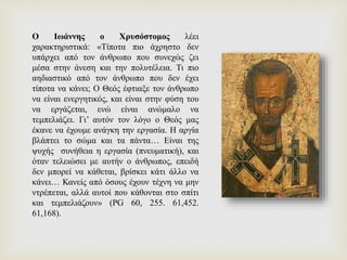 Ο Ιωάννης ο Χρυσόστομος λέει
χαρακτηριστικά: «Τίποτα πιο άχρηστο δεν
υπάρχει από τον άνθρωπο που συνεχώς ζει
μέσα στην άνεση και την πολυτέλεια. Τι πιο
αηδιαστικό από τον άνθρωπο που δεν έχει
τίποτα να κάνει; Ο Θεός έφτιαξε τον άνθρωπο
να είναι ενεργητικός, και είναι στην φύση του
να εργάζεται, ενώ είναι ανώμαλο να
τεμπελιάζει. Γι’ αυτόν τον λόγο ο Θεός μας
έκανε να έχουμε ανάγκη την εργασία. Η αργία
βλάπτει το σώμα και τα πάντα… Είναι της
ψυχής συνήθεια η εργασία (πνευματική), και
όταν τελειώσει με αυτήν ο άνθρωπος, επειδή
δεν μπορεί να κάθεται, βρίσκει κάτι άλλο να
κάνει… Κανείς από όσους έχουν τέχνη να μην
ντρέπεται, αλλά αυτοί που κάθονται στο σπίτι
και τεμπελιάζουν» (PG 60, 255. 61,452.
61,168).
 