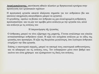 Η προσωπική εργασία αποκτά ιδιάζουσα σημασία για τον ανθρώπινο βίο και
αποτελεί υποχρέωση οποιουδήποτε μπορεί να εργαστεί.
Ο εργοδότης οφείλει να βλέπει τον άνθρωπο ως μια ολοκληρωμένη ανθρώπινη
προσωπικότητα και να μην τον αμείβει μόνο ανάλογα με την εργασία του, αλλά
και ανάλογα με τις ανάγκες του
Αναπλαισιώνοντας αποτύπωση ηθικών πλασίων με θρησκευτικά κριτήρια στην
προσέγγιση των εργασιακών σχέσεων
Η ὑπερεκτίμηση τῆς ἐργασίας
Ο άνθρωπος μπορεί να γίνει εξάρτημα της μηχανής. Γίνεται αναλώσιμο και εύκολα
αντικαταστάσιμο ανθρώπινο υλικό. Η αξία του εκτιμάται ανάλογα με το είδος της
εργασίας που προσφέρει. Η αξία της θεωρείται μεγαλύτερη, όσο λιγότεροι άνθρωποι
γνωρίζουν την ίδια εργασία.
Επίσης ο οικονομικὰ ισχυρός, μπορεί να υποτιμά τους οικονομικὰ ασθενεστέρους
και να αδιαφορεί για τις ανάγκες τους. Τον ενδιαφέρουν μόνο στον βαθμὸ που
εκείνοι του είναι χρήσιμοι και εξυπηρετουν τις δικές του ανάγκες.
 