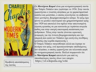 Οι Μοντέρνοι Καιροί είναι μια κινηματογραφική ταινία
του Τσάρλι Τσάπλιν που γυρίστηκε το 1936. Στην ταινία
εμφανίζεται ο γνωστός αλητάκος με το χαρακτηριστικό
καπέλο και μουστάκι, ο οποίος αγωνίζεται να επιβιώσει
στον μοντέρνο, βιομηχανοποιημένο κόσμο. Το φιλμ έχει
φόντο το μεγάλο οικονομικό και χρηματιστηριακό κραχ
του 1929 και αποτελεί ένα σχόλιο στην απεγνωσμένη
εύρεση εργασίας σε μια κοινωνία με τεράστια ανεργία
καθώς και στην οικτρή οικονομική κατάσταση των
ανθρώπων. Τέλος στην ταινία γίνονται ειρωνικές
αναφορές για την έντονη βιομηχανοποίηση και την
επιρροή που κατά τον Τσάπλιν έχει αυτή στις συνθήκες
εργασίας (πχ λωρίδα παραγωγής ).
Ο Τσάρλι Τσάπλιν σκηνοθέτησε αλλά και έγραψε το
σενάριο του φιλμ, ενώ πρωταγωνίστησε υποδυόμενος
τον αλητάκο, ο οποίος εμφανίζεται για τελευταία φορά
σε κινηματογραφική ταινία. Πολλοί συμφωνούν ότι
οι Μοντέρνοι Καιροί αποτελούν μια από τις
σπουδαιότερες ταινίες όλων των εποχών.
https://el.wikipedia.org/wikiΠροβολή αποσπάσματος
της ταινίας
 