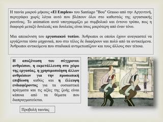 Η ταινία μικρού μήκους «El Empleo» του Santiago "Bou" Grasso από την Αργεντινή,
περιγράφει χωρίς λόγια αυτό που βλέπουν όλοι στο καθεστώς της εργασιακής
ρουτίνας. Το animation αυτό υπογραμμίζει με συμβολικό και έντονο τρόπο, πως η
διαφορά μεταξύ δουλειάς και δουλείας είναι ίσως μικρότερη από έναν τόνο.
Μια απεικόνιση του εργασιακού τοπίου. Άνθρωποι οι οποίοι έχουν αναγκαστεί να
εργάζονται τόσο μηχανικά, που στο τέλος δε διαφέρουν και πολύ από τα αντικείμενα.
Άνθρωποι αντικείμενα που σταδιακά αντιμετωπίζουν και τους άλλους σαν τέτοια.
Η αποξένωση του σύγχρονου
ανθρώπου, η εκμετάλλευση στο χώρο
της εργασίας, η χρησιμοποίηση άλλων
ανθρώπων για την προσωπική
επιβίωση καθώς και η έλλειψη
ενδιαφέροντος για τα ουσιαστικά
πράγματα και τις αξίες της ζωής είναι
κάποια από τα θέματα που
διαπραγματεύεται.
Προβολή ταινίας
 