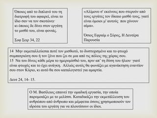 Όποιος από το διπλανό του τη
διατροφή του αφαιρεί, είναι το
ίδιο σαν να τον σκοτώνει·
κι όποιος δε δίνει στον εργάτη
το μισθό του, είναι φονιάς.
Σοφ Σειρ 34, 22
«Αλίμονο σ' εκείνους που στερούν από
τους εργάτες τον δίκαιο μισθό τους, γιατί
είναι όμοιοι μ' αυτούς που χύνουν
αίμα».
Όσιος Εφραίμ ο Σύρος, Η Δευτέρα
Παρουσία
14 Μην εκμεταλλεύεσαι ποτέ τον μισθωτό, το δυστυχισμένο και το φτωχό
συμπατριώτη σου ή τον ξένο που ζει σε μια από τις πόλεις της χώρας σου.
15 Να του δίνεις κάθε μέρα το ημερομίσθιό του, πριν απ’ τη δύση του ήλιου· γιατί
είναι φτωχός και το έχει ανάγκη. Αλλιώς αυτός θα φωνάξει με αγανάκτηση εναντίον
σου στον Κύριο, κι αυτό θα σου καταλογιστεί για αμαρτία.
Δευτ 24, 14- 15.
Ο Μ. Βασίλειος επαινεί την ομαδική εργασία, την οποία
παρομοιάζει με το μελίσσι. Kαταδικάζει την εκμετάλλευση του
ανθρώπου από άνθρωπο και μέμφεται όσους χρησιμοποιούν τον
ιδρώτα του εργάτη για να πλουτίσουν οι ίδιοι.
 
