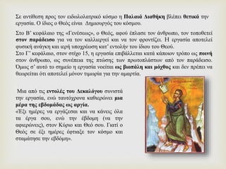 Σε αντίθεση προς τον ειδωλολατρικό κόσμο η Παλαιά Διαθήκη βλέπει θετικά την
εργασία. Ο ίδιος ο Θεός είναι Δημιουργός του κόσμου.
Στο Β’ κεφάλαιο της «Γενέσεως», ο Θεός, αφού έπλασε τον άνθρωπο, τον τοποθετεί
στον παράδεισο για να τον καλλιεργεί και να τον φροντίζει. H εργασία αποτελεί
φυσική ανάγκη και ιερή υποχρέωση κατ’ εντολήν του ίδιου του Θεού.
Στο Γ’ κεφάλαιο, στον στίχο 15, η εργασία επιβάλλεται κατά κάποιον τρόπο ως ποινή
στον άνθρωπο, ως συνέπεια της πτώσης των πρωτοπλάστων από τον παράδεισο.
Όμως σ’ αυτό το σημείο η εργασία νοείται ως βιοπάλη και μόχθος και δεν πρέπει να
θεωρείται ότι αποτελεί μόνον τιμωρία για την αμαρτία.
Μια από τις εντολές του Δεκαλόγου συνιστά
την εργασία, ενώ ταυτόχρονα καθιερώνει μια
μέρα της εβδομάδας ως αργία.
«Έξι ημέρες να εργάζεσαι και να κάνεις όλα
τα έργα σου, ενώ την έβδομη (να την
αφιερώνεις), στον Κύριο και Θεό σου. Γιατί ο
Θεός σε έξι ημέρες έφτιαξε τον κόσμο και
σταμάτησε την εβδόμη».
 