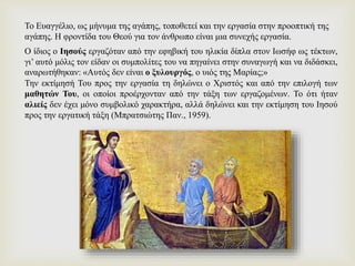 Ο ίδιος ο Ιησούς εργαζόταν από την εφηβική του ηλικία δίπλα στον Ιωσήφ ως τέκτων,
γι’ αυτό μόλις τον είδαν οι συμπολίτες του να πηγαίνει στην συναγωγή και να διδάσκει,
αναρωτήθηκαν: «Αυτός δεν είναι ο ξυλουργός, ο υιός της Μαρίας;»
Την εκτίμησή Του προς την εργασία τη δηλώνει ο Χριστός και από την επιλογή των
μαθητών Του, οι οποίοι προέρχονταν από την τάξη των εργαζομένων. Το ότι ήταν
αλιείς δεν έχει μόνο συμβολικό χαρακτήρα, αλλά δηλώνει και την εκτίμηση του Ιησού
προς την εργατική τάξη (Μπρατσιώτης Παν., 1959).
Το Ευαγγέλιο, ως μήνυμα της αγάπης, τοποθετεί και την εργασία στην προοπτική της
αγάπης. Η φροντίδα του Θεού για τον άνθρωπο είναι μια συνεχής εργασία.
 