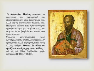 Ο Απόστολος Παύλος ασκούσε το
επάγγελμα του σκηνοποιού και
εξυπηρετούσε όχι μόνο τις ανάγκες του,
αλλά και τις ανάγκες των συνοδών του.
Προτρέπει μάλιστα τους Χριστιανούς να
εργάζονται τίμια με τα χέρια τους, για
να μπορούν να βοηθούν και αυτούς που
έχουν ανάγκη.
Μάλιστα καυτηριάζοντας τους
αργόσχολους της Θεσσαλονίκης που δεν
εργάζονταν αλλά περιεργάζονταν τους
άλλους γράφει: Όποιος δε θέλει να
εργάζεται, αυτός ας μη τρώει κιόλας.
«εἰ τὶς οὐ θέλει ἐργάζεσθαι, μηδὲ
ἐσθιέτω» (Β΄ Θέσ. γ΄10,11).
 